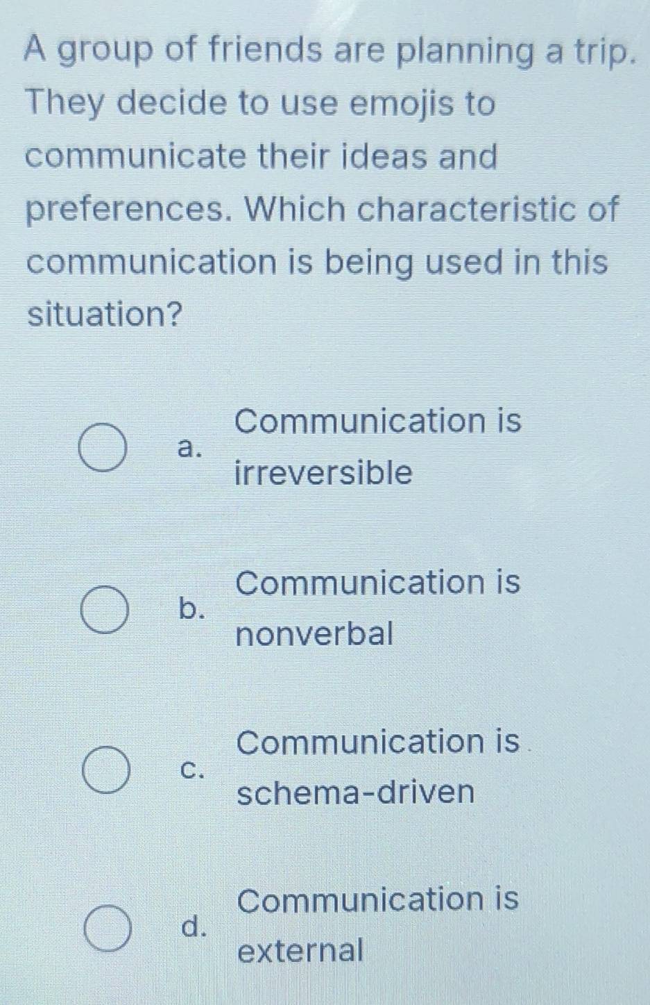 A group of friends are planning a trip.
They decide to use emojis to
communicate their ideas and
preferences. Which characteristic of
communication is being used in this
situation?
Communication is
a.
irreversible
Communication is
b.
nonverbal
Communication is
C.
schema-driven
Communication is
d.
external