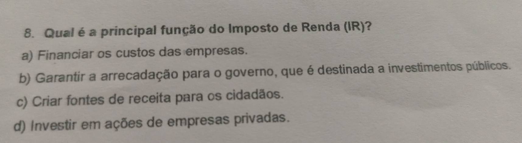 Qual é a principal função do Imposto de Renda (IR)?
a) Financiar os custos das empresas.
b) Garantir a arrecadação para o governo, que é destinada a investimentos públicos.
c) Criar fontes de receita para os cidadãos.
d) Investir em ações de empresas privadas.