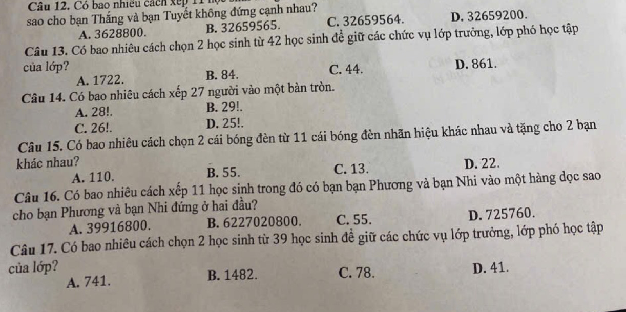 Có bao nhiều cách xếp 11 hộ
sao cho bạn Thắng và bạn Tuyết không đứng cạnh nhau?
A. 3628800. B. 32659565. C. 32659564. D. 32659200.
Câu 13. Có bao nhiêu cách chọn 2 học sinh từ 42 học sinh để giữ các chức vụ lớp trưởng, lớp phó học tập
của lớp? C. 44. D. 861.
A. 1722. B. 84.
Câu 14. Có bao nhiêu cách xếp 27 người vào một bàn tròn.
A. 28!. B. 29!.
C. 26!. D. 25!.
Câu 15. Có bao nhiêu cách chọn 2 cái bóng đèn từ 11 cái bóng đèn nhãn hiệu khác nhau và tặng cho 2 bạn
khác nhau? D. 22.
A. 110. B. 55. C. 13.
Câu 16. Có bao nhiêu cách xếp 11 học sinh trong đó có bạn bạn Phương và bạn Nhi vào một hàng dọc sao
cho bạn Phương và bạn Nhi đứng ở hai đầu?
A. 39916800. B. 6227020800. C. 55. D. 725760.
Câu 17. Có bao nhiêu cách chọn 2 học sinh từ 39 học sinh đề giữ các chức vụ lớp trưởng, lớp phó học tập
của lớp? C. 78. D. 41.
A. 741. B. 1482.