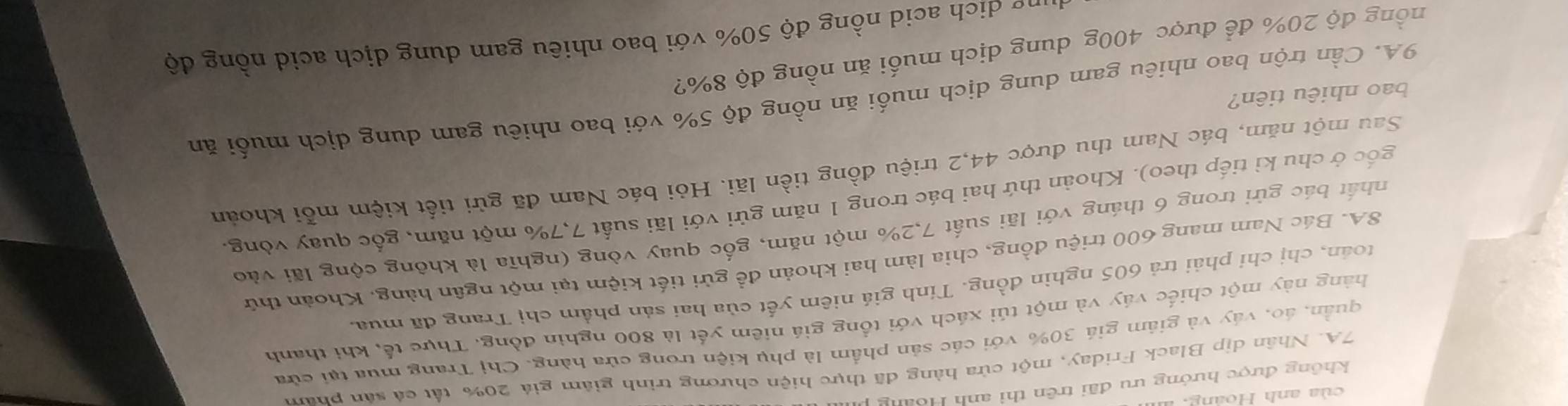 không được hướng ưu đãi trên thì anh Hoàng 
7A. Nhân dịp Black Friday, một cửa hàng đã thực hiện chương trình giám giá 20% tất cá sản pham 
quần, áo, váy và giảm giá 30% với các sản phẩm là phụ kiện trong cửa hàng. Chị Trang mua tại cửa 
hàng này một chiếc váy và một túi xách với tổng giá niêm yết là 800 nghìn đồng. Thực tế, khi thanh 
toán, chị chỉ phải trả 605 nghìn đồng. Tính giá niêm yết của hai sản phẩm chị Trang đã mua,
8A. Bác Nam mang 600 triệu đồng, chìa làm hai khoản đề gửi tiết kiệm tại một ngân hàng, Khoản thứ 
nhất bác gửi trong 6 tháng với lãi suất 7, 2% một năm, gốc quay vòng (nghĩa là không cộng lãi vào 
gốc ở chu kì tiếp theo). Khoàn thứ hai bác trong 1 năm gửi với lãi suất 7,7% một năm, gốc quay vòng. 
Sau một năm, bác Nam thu được 44, 2 triệu đồng tiền lãi. Hỏi bác Nam đã gửi tiết kiệm mỗi khoán 
9A. Cần trộn bao nhiêu gam dung dịch muối ăn nồng độ 5% với bao nhiêu gam dung dịch muối ăn 
bao nhiêu tiên? 
đồng độ 20% để được 400g dung dịch muối ăn nồng độ 8%? 
h n ng độ 50% với bao nhiêu gam dung dịch acid nồng độ