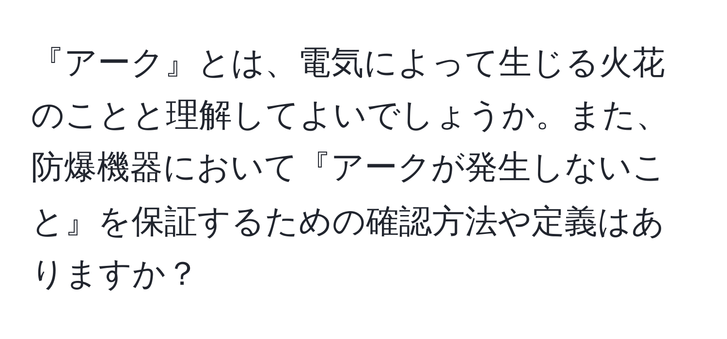 『アーク』とは、電気によって生じる火花のことと理解してよいでしょうか。また、防爆機器において『アークが発生しないこと』を保証するための確認方法や定義はありますか？