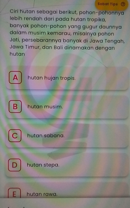 Sobat Tips
Ciri hutan sebagai berikut, pohon-pohonnya
lebih rendah dari pada hutan tropika,
banyak pohon-pohon yang gugur daunnya
dalam musim kemarau, misalnya pohon
Jati, persebarannya banyak di Jawa Tengah,
Jawa Timur, dan Bali dinamakan dengan
hutan
A hutan hujan tropis.
B hutan musim.
C hutan sabana.
D hutan stepa.
E hutan rawa.