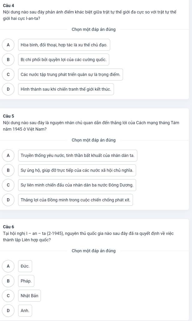 Nội dung nào sau đây phản ánh điểm khác biệt giữa trật tự thế giới đa cực so với trật tự thế
giới hai cực l-an-ta?
Chọn một đáp án đúng
A Hòa bình, đối thoại, hợp tác là xu thế chủ đạo.
B Bị chi phối bởi quyền lợi của các cường quốc.
C Các nước tập trung phát triển quân sự là trọng điểm.
D Hình thành sau khi chiến tranh thế giới kết thúc.
Câu 5
Nội dung nào sau đây là nguyên nhân chủ quan dẫn đến thắng lới của Cách mạng tháng Tám
năm 1945 ở Việt Nam?
Chọn một đáp án đúng
A Truyền thống yêu nước, tinh thần bất khuất của nhân dân ta.
B Sự ủng hộ, giúp đỡ trực tiếp của các nước xã hội chủ nghĩa.
C Sự liên minh chiến đấu của nhân dân ba nước Đông Dương.
D Thẳng lợi của Đồng minh trong cuộc chiến chống phát xít.
Câu 6
Tại hội nghị 1-an-ta(2-1945) , nguyên thủ quốc gia nào sau đây đã ra quyết định về việc
thành lập Liên hợp quốc?
Chọn một đáp án đúng
A Đức.
B Pháp.
C Nhật Bản
D Anh.