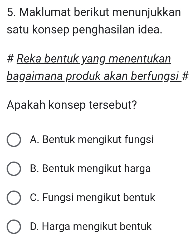 Maklumat berikut menunjukkan
satu konsep penghasilan idea.
# Reka bentuk yang menentukan
bagaimana produk akan berfungsi #
Apakah konsep tersebut?
A. Bentuk mengikut fungsi
B. Bentuk mengikut harga
C. Fungsi mengikut bentuk
D. Harga mengikut bentuk