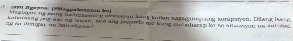 Isyu Ngayon: (#Magpakatotoo ka) 
Magbigay ng isang halimbawang sitwasyon kung kailan nagaganap ang korapsiyon. Bilang isang 
kabataang pag-asa ng bayan, ano ang gagawin mo kung mahaharap ka sa sitwasyon na katulad 
ng sa ibinigay na halimbawa?