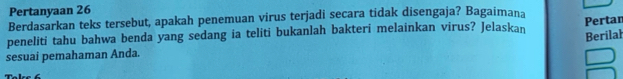 Pertanyaan 26 
Berdasarkan teks tersebut, apakah penemuan virus terjadi secara tidak disengaja? Bagaimana 
peneliti tahu bahwa benda yang sedang ia teliti bukanlah bakteri melainkan virus? Jelaskan Pertan 
Berilal 
sesuai pemahaman Anda.