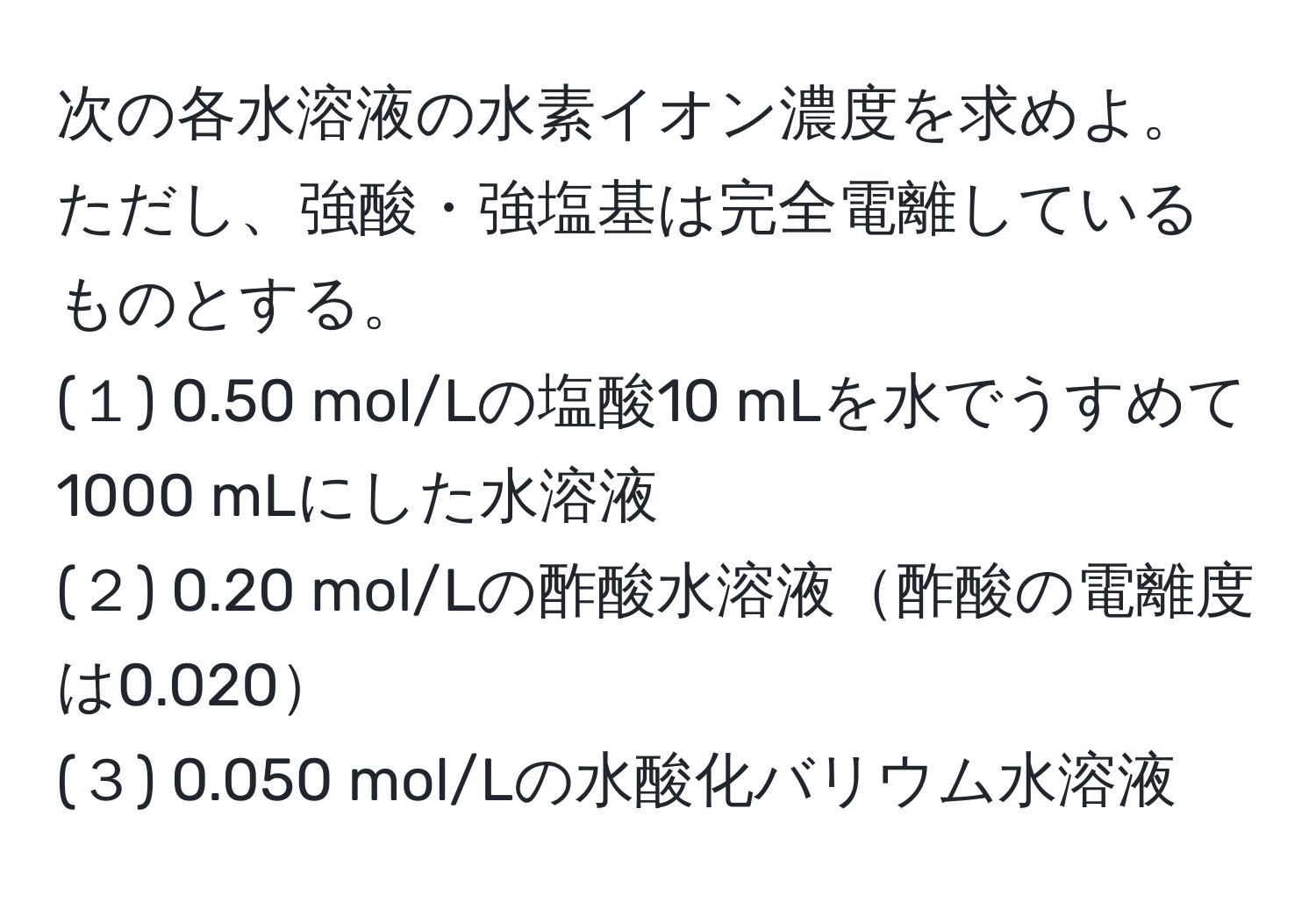 次の各水溶液の水素イオン濃度を求めよ。ただし、強酸・強塩基は完全電離しているものとする。
(１) 0.50 mol/Lの塩酸10 mLを水でうすめて1000 mLにした水溶液
(２) 0.20 mol/Lの酢酸水溶液酢酸の電離度は0.020
(３) 0.050 mol/Lの水酸化バリウム水溶液