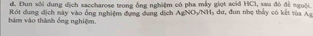 Đun sôi dung dịch saccharose trong ống nghiệm có pha mấy giọt acid HCl, sau đó đề nguội. 
Rót dung dịch này vào ống nghiệm đựng dung dịch AgNO_3/NH_3 dư, đun nhẹ thấy có kết tủa Ag 
bám vào thành ống nghiệm.