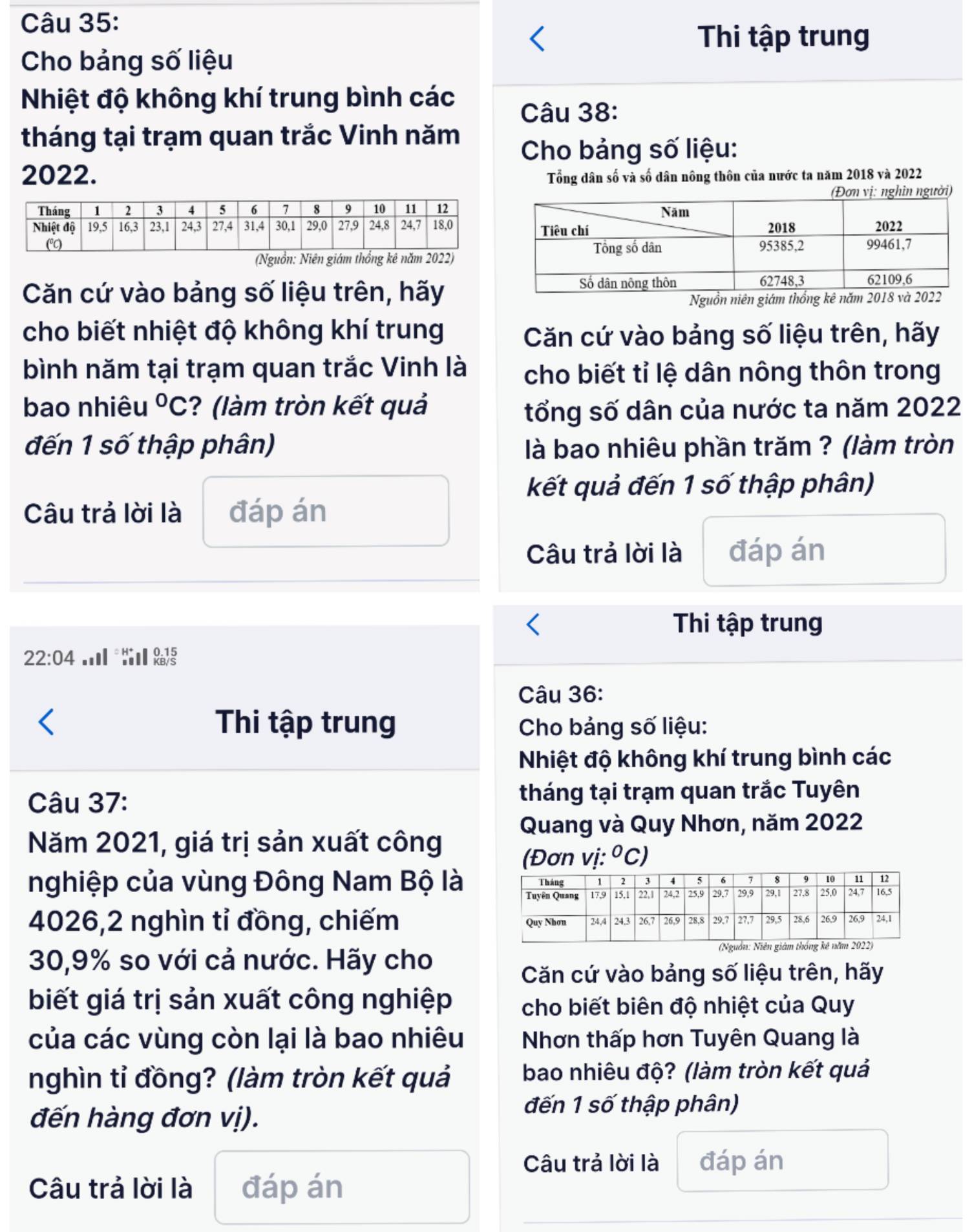 Thi tập trung
Cho bảng số liệu
Nhiệt độ không khí trung bình các
Câu 38:
tháng tại trạm quan trắc Vinh năm
Cho bảng số liệu:
2022. Tổng dân số và số dân nông thôn của nước ta năm 2018 và 2022
(Nguồn: Niên giám thổng kê năm 2022)
Căn cứ vào bảng số liệu trên, hãy
Nguồn niên giám thống
cho biết nhiệt độ không khí trung Căn cứ vào bảng số liệu trên, hãy
bình năm tại trạm quan trắc Vinh là  cho biết tỉ lệ dân nông thôn trong
bao nhiêu°C :? (làm tròn kết quả tổng số dân của nước ta năm 2022
đến 1 số thập phân)  là bao nhiêu phần trăm ? (làm tròn
kết quả đến 1 số thập phân)
Câu trả lời là đáp án
Câu trả lời là đáp án
Thi tập trung
22:04 
Câu 36:
Thi tập trung  Cho bảng số liệu:
Nhiệt độ không khí trung bình các
Câu 37: tháng tại trạm quan trắc Tuyên
Quang và Quy Nhơn, năm 2022
Năm 2021, giá trị sản xuất công
(Đơn vi:^circ C)
nghiệp của vùng Đông Nam Bộ là
4026,2 nghìn tỉ đồng, chiếm 
30,9% so với cả nước. Hãy cho
Căn cứ vào bảng số liệu trên, hãy
biết giá trị sản xuất công nghiệp cho biết biên độ nhiệt của Quy
của các vùng còn lại là bao nhiêu  Nhơn thấp hơn Tuyên Quang là
nghìn tỉ đồng? (làm tròn kết quả bao nhiêu độ? (làm tròn kết quả
đến hàng đơn vị).
đến 1 số thập phân)
Câu trả lời là đáp án
Câu trả lời là đáp án