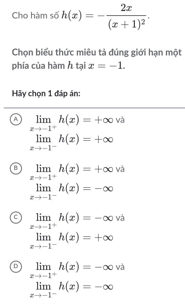 Cho hàm số h(x)=-frac 2x(x+1)^2. 
Chọn biểu thức miêu tả đúng giới hạn một
phía của hàm h tại x=-1. 
Hãy chọn 1 đáp án:
A limlimits _xto -1^+h(x)=+∈fty và
limlimits _xto -1^-h(x)=+∈fty
B limlimits _xto -1^+h(x)=+∈fty và ^downarrow 
limlimits _xto -1^-h(x)=-∈fty
C limlimits _xto -1^+h(x)=-∈fty và
limlimits _xto -1^-h(x)=+∈fty
D limlimits _xto -1^+h(x)=-∈fty và
limlimits _xto -1^-h(x)=-∈fty