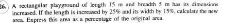 A rectangular playground of length 15 m and breadth 5 m has its dimensions 
increased. If the length is increased by 25% and its width by 15%, calculate the new 
area. Express this area as a percentage of the original area.