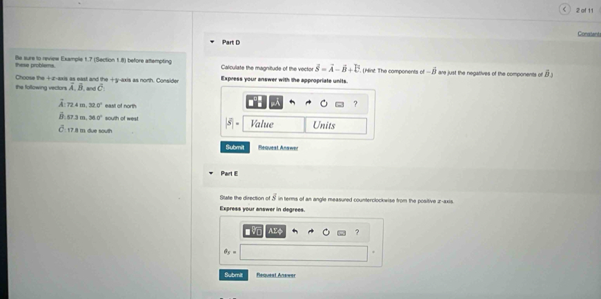 of 11 
Part D Conatant 
Be sure to review Example 1.7 (Section 1.8) before attempting 
these problems. Calculate the magnitude of the vector vector S=vector A-vector B+vector C (int The components cot -vector B are just the negatives of the components of vector B_3
Choose the +z -axis as east and the +y-axis as north. Consider Express your answer with the appropriate units. 
the following vectors vector A, vector B , and vector C : 
A: 72.4 m 32.0° east of north
A
?
overline B 57 3 m 36.0° south of wes Value Units 
S 
: 17.8 m due south 
Submit Request Answer 
Part E 
State the direction of vector S in terms of an angle measured counterclockwise from the positive z -axis. 
Express your answer in degrees. 
■ Vo AEφ ?
θ _5=
Submit Request Answer
