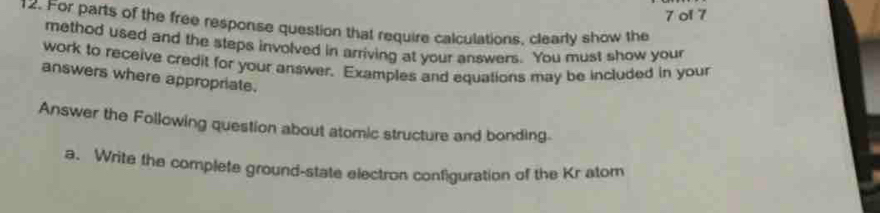 ol 7 
12. For parts of the free response question that require calculations, clearly show the 
method used and the steps involved in arriving at your answers. You must show your 
work to receive credit for your answer. Examples and equations may be included in your 
answers where appropriate. 
Answer the Following question about atomic structure and bonding. 
a. Write the complefe ground-state electron configuration of the Kr atom