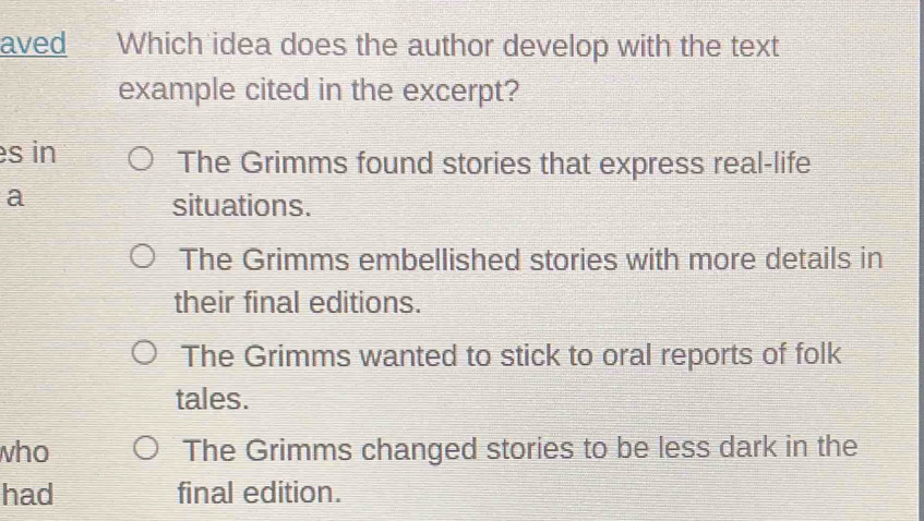 aved Which idea does the author develop with the text
example cited in the excerpt?
s in The Grimms found stories that express real-life
a
situations.
The Grimms embellished stories with more details in
their final editions.
The Grimms wanted to stick to oral reports of folk
tales.
who The Grimms changed stories to be less dark in the
had final edition.