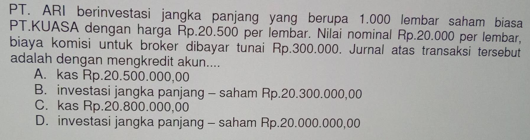 PT. ARI berinvestasi jangka panjang yang berupa 1.000 lembar saham biasa
PT.KUASA dengan harga Rp.20.500 per lembar. Nilai nominal Rp.20.000 per lembar,
biaya komisi untuk broker dibayar tunai Rp.300.000. Jurnal atas transaksi tersebut
adalah dengan mengkredit akun....
A. kas Rp.20.500.000,00
B. investasi jangka panjang - saham Rp.20.300.000,00
C. kas Rp.20.800.000,00
D. investasi jangka panjang - saham Rp.20.000.000,00