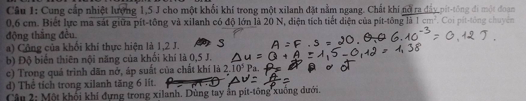 Cung cấp nhiệt lượng 1, 5 J cho một khối khí trong một xilanh đặt nằm ngang. Chất khí nỏ ra đẩy pít-tông đi một đoạn
0,6 cm. Biết lực ma sát giữa pít-tông và xilanh có độ lớn là 20 N, diện tích tiết diện của pít-tông là 1cm^2. Coi pít-tông chuyên 
động thắng đều. 
a) Công của khối khí thực hiện là 1,2 J. p s 
b) Độ biến thiên nội năng của khối khí là 0,5 J. 
c) Trong quá trình dãn nở, áp suất của chất khí là 2. 10^5P r 
d) Thể tích trong xilanh tăng 6 lít. 
Câu 2: Một khổi khí đựng trong xilanh. Dùng tay ấn pít-tông xuông dưới.
