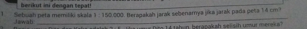 berikut ini dengan tepat! 
1. Sebuah peta memiliki skala 1:150 .000. Berapakah jarak sebenarnya jika jarak pada peta 14 cm? 
Jawab:_ 
umur Dito 14 taḥun, berapakah selisih umur mereka?