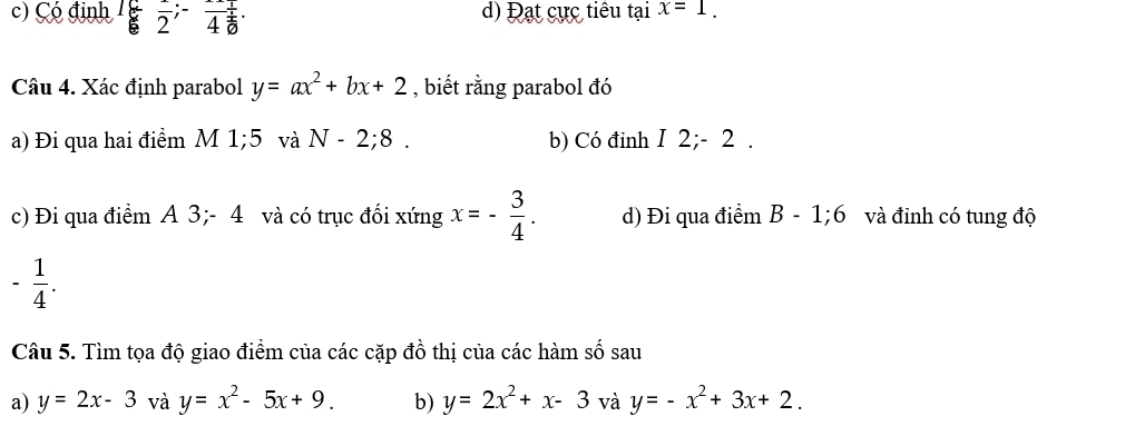 c) Çó định L 2^;4^(frac 1) 1/6 · d) Đạt cực tiêu tại x=1. 
^ 
Câu 4. Xác định parabol y=ax^2+bx+2 , biết rằng parabol đó
a) Đi qua hai điểm M 1;5 và N-2;8. b) Có đinh I 2; - 2.
c) Đi qua điểm A 3; - 4 và có trục đối xứng x=- 3/4 . d) Đi qua điểm B-1; 6 và đỉnh có tung độ
- 1/4 . 
Câu 5. Tìm tọa độ giao điểm của các cặp đồ thị của các hàm số sau
a) y=2x-3 và y=x^2-5x+9. b) y=2x^2+x-3 và y=-x^2+3x+2.