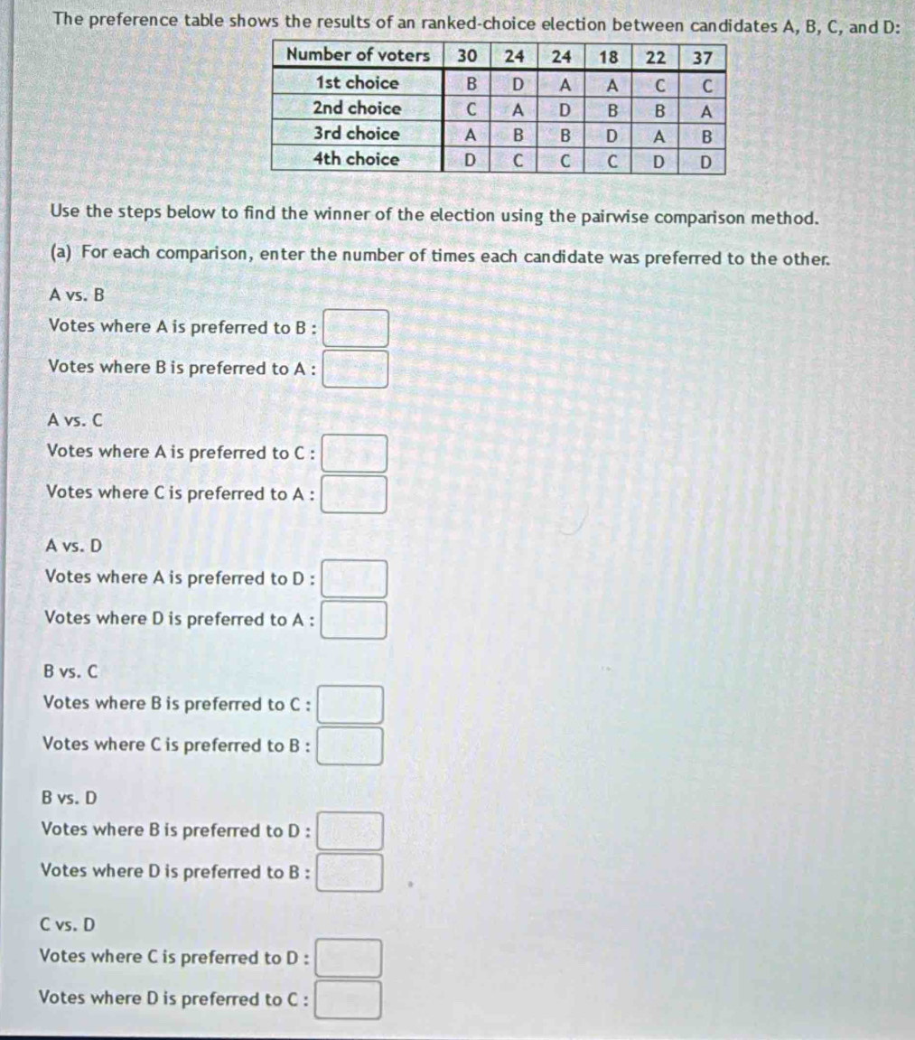 The preference table shows the results of an ranked-choice election between candidates A, B, C, and D :
Use the steps below to find the winner of the election using the pairwise comparison method.
(a) For each comparison, enter the number of times each candidate was preferred to the other.
A vs. B
Votes where A is preferred to B:□
Votes where B is preferred to A : . □
A vs. C
Votes where A is preferred to C:□
Votes where C is preferred to A: □
A vs. D
Votes where A is preferred to D:□
Votes where D is preferred to A:□
B vs. C
Votes where B is preferred to c:□
Votes where C is preferred to B:□
B vs. D
Votes where B is preferred to D:□
Votes where D is preferred to B:□
C vs. D
Votes where C is preferred to D:□
Votes where D is preferred to C c:□