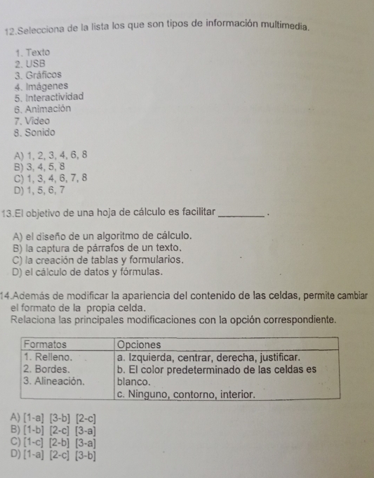 Selecciona de la lista los que son tipos de información multimedia.
1. Texto
2. USB
3. Gráficos
4. Imágenes
5. Interactividad
6. Animación
7. Video
8. Sonido
A) 1, 2, 3, 4, 6, 8
B) 3, 4, 5, 8
C) 1, 3, 4, 6, 7, 8
D) 1, 5, 6, 7
13.El objetivo de una hoja de cálculo es facilitar _.
A) el diseño de un algoritmo de cálculo.
B) la captura de párrafos de un texto.
C) la creación de tablas y formularios.
D) el cálculo de datos y fórmulas.
14.Además de modificar la apariencia del contenido de las celdas, permite cambiar
el formato de la propia celda.
Relaciona las principales modificaciones con la opción correspondiente.
A) [1-a][3-b][2-c]
B) [1-b][2-c][3-a]
C) [1-c][2-b][3-a]
D) [1-a][2-c][3-b]