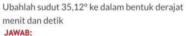 Ubahlah sudut 35, 12° ke dalam bentuk derajat 
menit dan detik 
JAWAB: