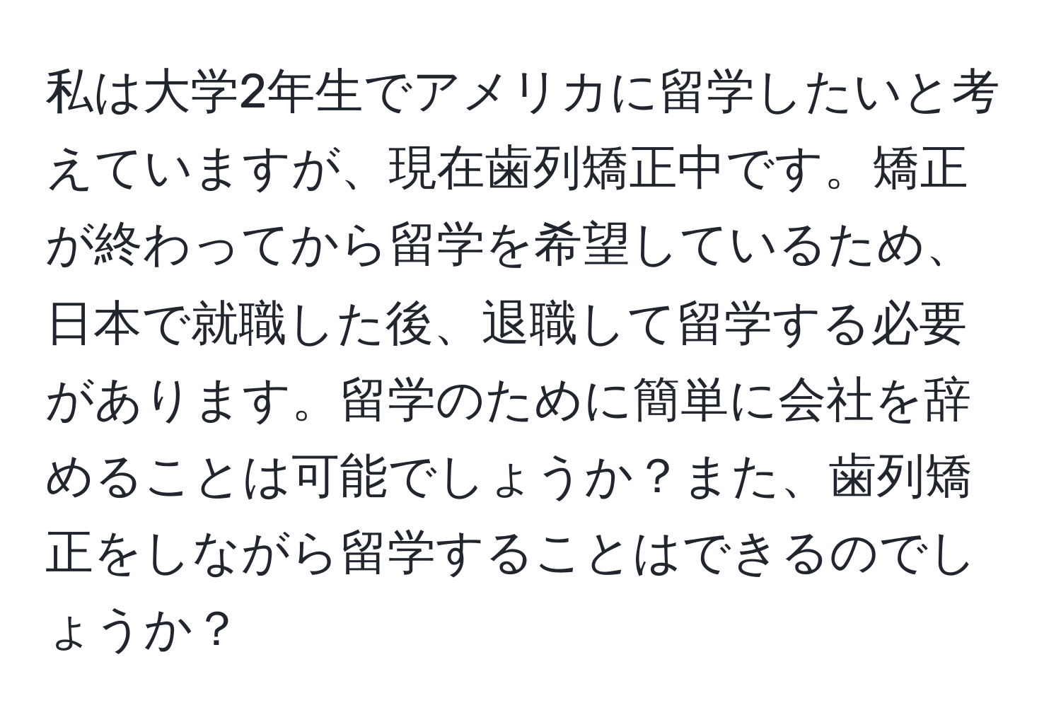 私は大学2年生でアメリカに留学したいと考えていますが、現在歯列矯正中です。矯正が終わってから留学を希望しているため、日本で就職した後、退職して留学する必要があります。留学のために簡単に会社を辞めることは可能でしょうか？また、歯列矯正をしながら留学することはできるのでしょうか？