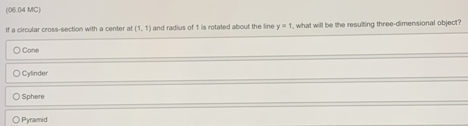 (06.04 MC)
If a circular cross-section with a center at (1,1) and radius of 1 is rotated about the line y=1 , what will be the resulting three-dimensional object?
Cone
Cylinder
Sphere
Pyramid