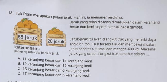 Pak Pono merupakak. Hari ini, ia memanen jeruknya.
Jeruk yang telah dipanen dimasukkan dalam keranjang
besar dan kecil seperti tampak pada gambar.
Jeruk-jeruk itu akan diangkut truk yang memiliki daya
angkut 1 ton. Truk tersebut sudah membawa muatan
gan :
jeruk seberat 4 kuintal dan mangga 400 kg. Maksimal
setiap kg rata-rata berisi 5 jeruk jeruk yang dapat diangkut truk tersebut adalah ....
A. 11 keranjang besar dan 14 keranjang kecil
B. 12 keranjang besar dan 15 keranjang kecil
C. 16 keranjang besar dan 6 keranjang kecil
D. 17 keranjang besar dan 5 keranjang kecil