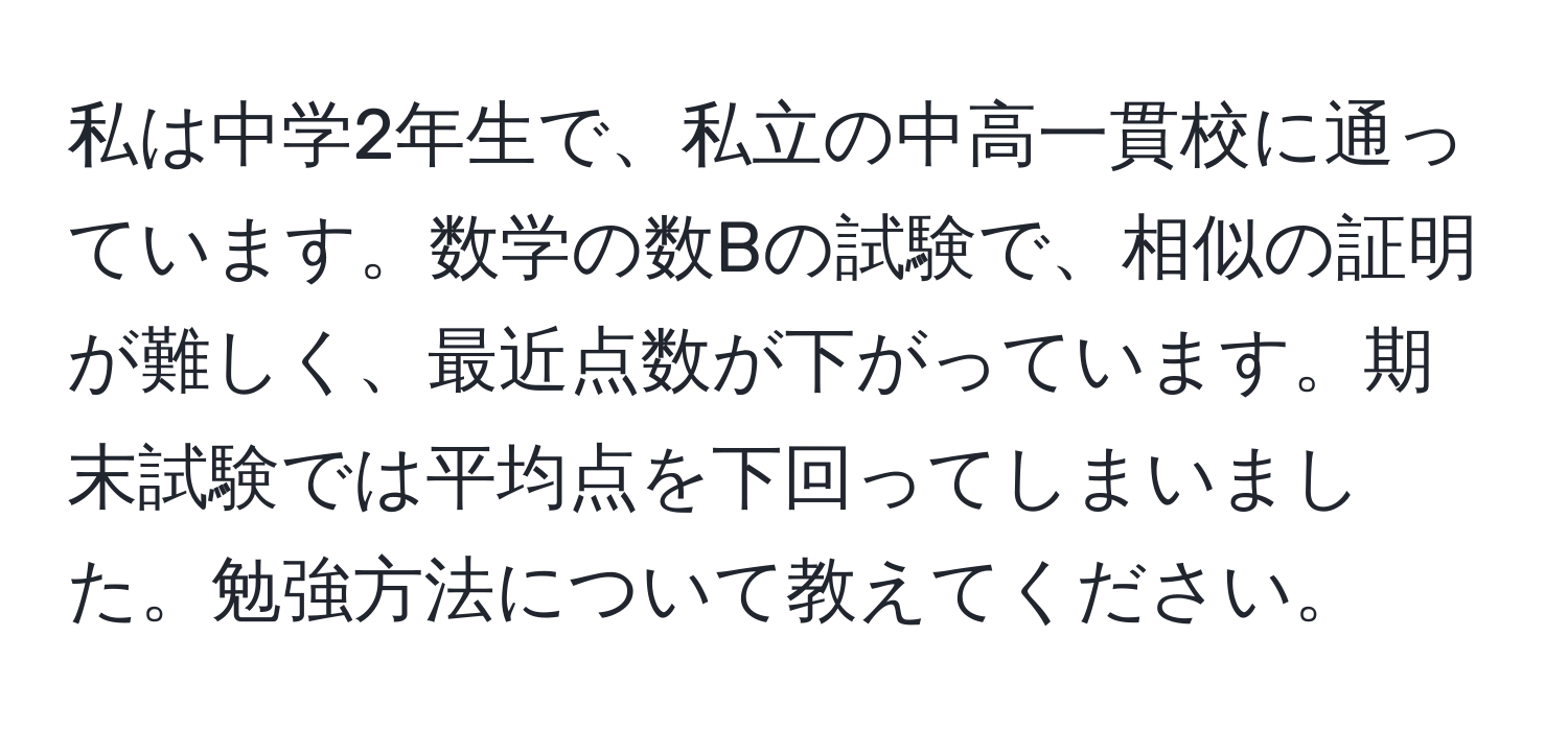 私は中学2年生で、私立の中高一貫校に通っています。数学の数Bの試験で、相似の証明が難しく、最近点数が下がっています。期末試験では平均点を下回ってしまいました。勉強方法について教えてください。