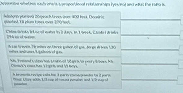 Determine whether each one is a proportional relationships (yes/no) and what the ratio is. 
Adalynn planted 20 peach trees over 400 feet. Dominic 
planted 18 plum trees over 270 feel. 
Chipe drinks 84 oz of water in 2 days. In 1 week, Cambri drinks.
294 os of water. 
A car traveis 78 miles on three galion of gas. Jorge drives 130
miles and uses 5 gallons of gas. 
Ms. Freiand's class has a ratio of 10 girls to every i1 boys. Mr 
Dimick's class has 12 girls and 15 boys. 
A brownia recipe calls for 3 parts cocoa powder to 2 parts 
Peur Lizzy adds 1/3 cup of cocoa powder and 1/2 cup of 
jwonhe