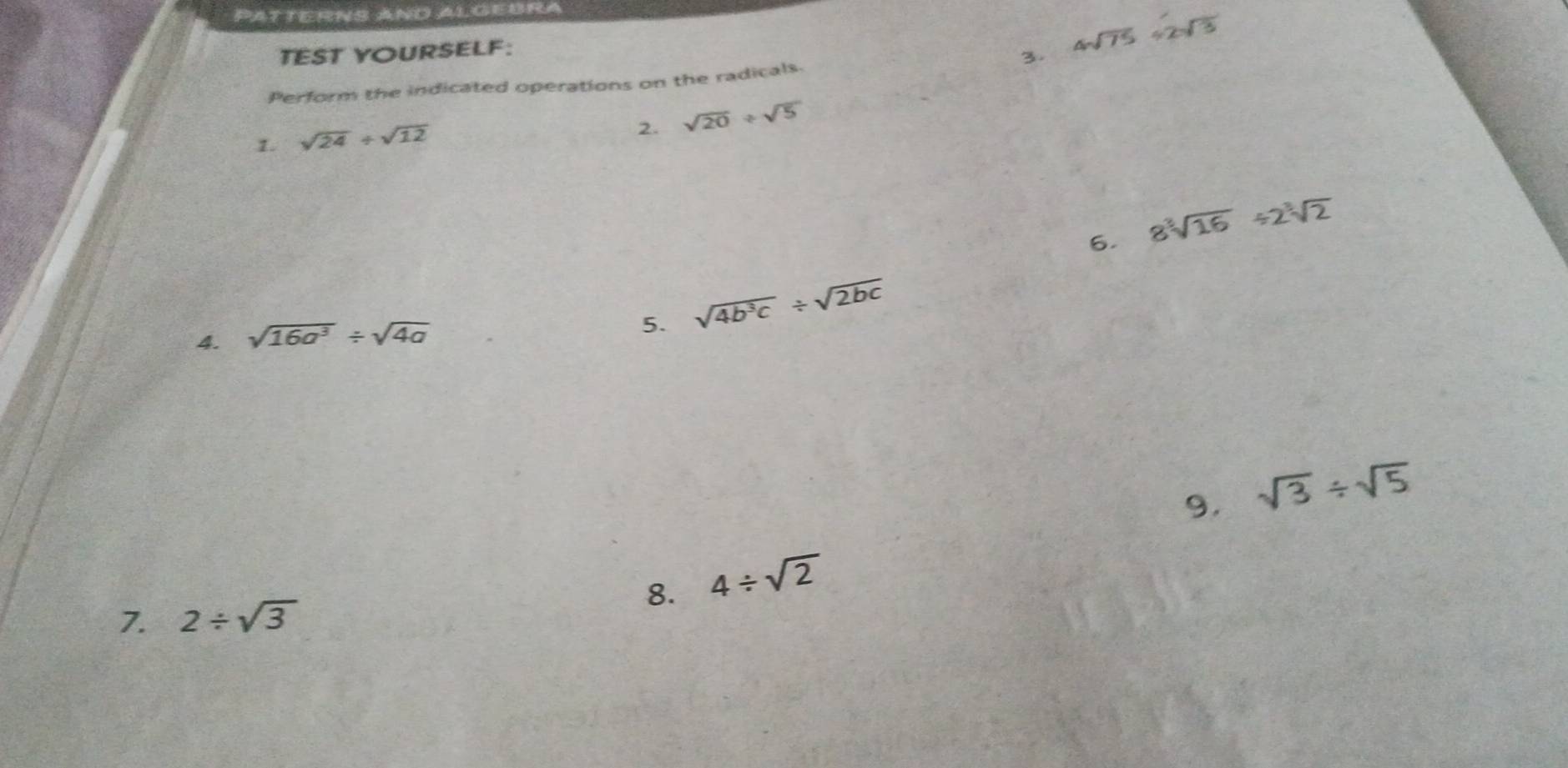 PATTERNS AND ALGEBRA 
TEST YOURSELF: 
3. 4sqrt(75)/ 2sqrt(3)
Perform the indicated operations on the radicals 
1. sqrt(24)/ sqrt(12)
2. sqrt(20)/ sqrt(5)
6. 8sqrt[3](16)/ 2sqrt[3](2)
4. sqrt(16a^3)/ sqrt(4a)
5. sqrt(4b^3c)/ sqrt(2bc)
9. 
8. 4/ sqrt(2) sqrt(3)/ sqrt(5)
7. 2/ sqrt(3)