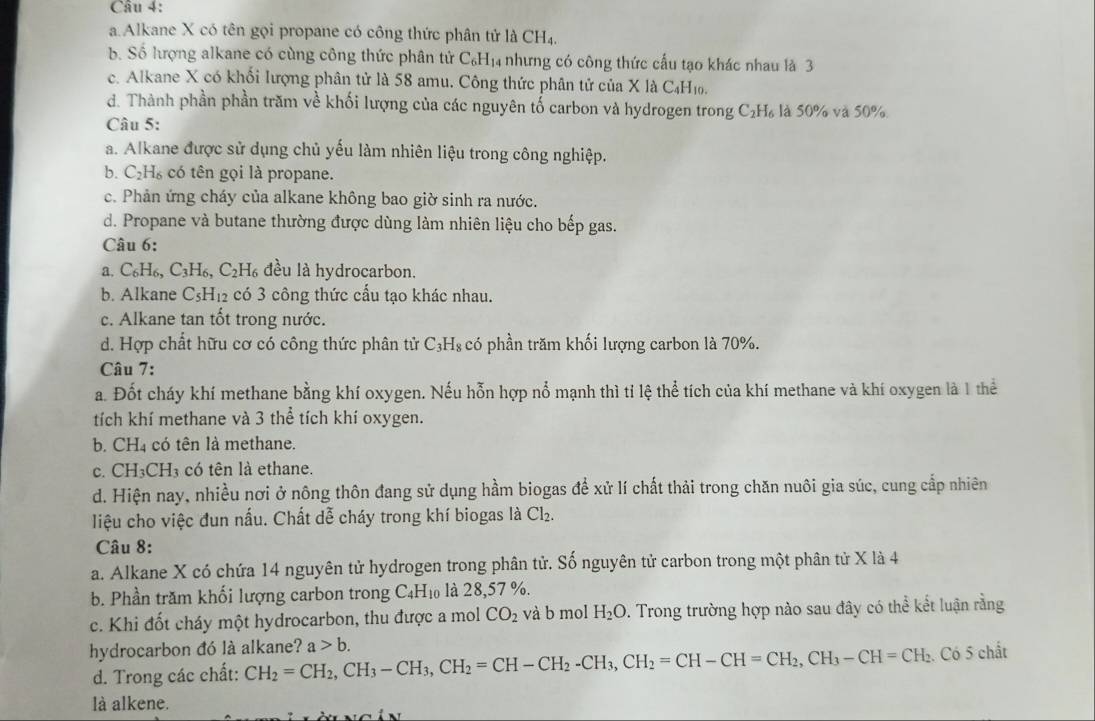 a. Alkane X có tên gọi propane có công thức phân tử là CH₄.
b. Số lượng alkane có cùng công thức phân tử C_6H_14 nhưng có công thức cầu tạo khác nhau là 3
c. Alkane X có khối lượng phân tử là 58 amu. Công thức phân tử của X là C₄H₁.
d. Thành phần phần trăm về khối lượng của các nguyên tố carbon và hydrogen trong C_2H_6 là 50% và 50%
Câu 5:
a. Alkane được sử dụng chủ yếu làm nhiên liệu trong công nghiệp.
b. C_2H_6 ,  có tên gọi là propane.
c. Phản ứng cháy của alkane không bao giờ sinh ra nước.
d. Propane và butane thường được dùng làm nhiên liệu cho bếp gas.
Câu 6:
a. C_6H_6,C_3H_6, ,C_2H_6 đều là hydrocarbon.
b. Alkane C_5H_12 có 3 công thức cấu tạo khác nhau.
c. Alkane tan tốt trong nước.
d. Hợp chất hữu cơ có công thức phân tử C_3H_8 có phần trăm khối lượng carbon là 70%.
Câu 7:
a. Đốt cháy khí methane bằng khí oxygen. Nếu hỗn hợp nổ mạnh thì tỉ lệ thể tích của khí methane và khí oxygen là 1 thể
tích khí methane và 3 thể tích khí oxygen.
b. CH₄ có tên là methane.
c. ( CH_3CH_3 có tên là ethane.
d. Hiện nay, nhiều nơi ở nông thôn đang sử dụng hầm biogas để xử lí chất thải trong chăn nuôi gia súc, cung cấp nhiên
liệu cho việc đun nấu. Chất dễ cháy trong khí biogas là Cl_2.
Câu 8:
a. Alkane X có chứa 14 nguyên tử hydrogen trong phân tử. Số nguyên tử carbon trong một phân tử X là 4
b. Phần trăm khối lượng carbon trong C_4H_10 là 28,57 %.
c. Khi đốt cháy một hydrocarbon, thu được a mol CO_2 và b mol H_2O D. Trong trường hợp nào sau đây có thể kết luận rằng
hydrocarbon đó là alkane? CH_2=CH_2,CH_3-CH_3,CH_2=CH-CH_2-CH_3,CH_2=CH-CH=CH_2,CH_3-CH=CH_2 a>b.
Có 5 chất
d. Trong các chất:
là alkene.