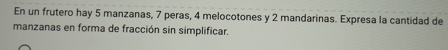 En un frutero hay 5 manzanas, 7 peras, 4 melocotones y 2 mandarinas. Expresa la cantidad de 
manzanas en forma de fracción sin simplificar.
