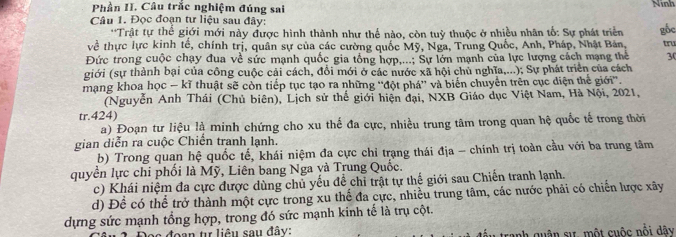 Phần II. Câu trắc nghiệm đúng sai
Ninh
Câu 1. Đọc đoạn tư liệu sau đây:
**Trật tự thể giới mới này được hình thành như thể nào, còn tuỷ thuộc ở nhiều nhân tố: Sự phát triển
về thực lực kinh tế, chính trị, quân sự của các cường quốc Mỹ, Nga, Trung Quốc, Anh, Pháp, Nhật Bản, gốc
tru
Đức trong cuộc chạy đua về sức mạnh quốc gia tổng hợp,...; Sự lớn mạnh của lực lượng cách mạng thể 3(
giới (sự thành bại của công cuộc cải cách, đổi mới ở các nước xã hội chủ nghĩa,...); Sự phát triển của cách
mạng khoa học - kĩ thuật sẽ còn tiếp tục tạo ra những ''đột phá'' và biển chuyển trên cục diện thế giới''.
(Nguyễn Anh Thái (Chủ biên), Lịch sử thế giới hiện đại, NXB Giáo dục Việt Nam, Hà Nội, 2021,
tr.424)
a) Đoạn tư liệu là minh chứng cho xu thế đa cực, nhiều trung tâm trong quan hệ quốc tế trong thời
gian diễn ra cuộc Chiến tranh lạnh.
b) Trong quan hệ quốc tế, khái niệm đa cực chỉ trạng thái địa - chính trị toàn cầu với ba trung tâm
quyền lực chi phối là Mỹ, Liên bang Nga yà Trung Quốc.
c) Khái niệm đa cực được dùng chủ yếu đề chỉ trật tự thế giới sau Chiến tranh lạnh.
d) Để có thể trở thành một cực trong xu thể đa cực, nhiều trung tâm, các nước phải có chiến lược xây
dựng sức mạnh tổng hợp, trong đó sức mạnh kinh tế là trụ cột.
Dọc đoạn tự liêu sau đây: đấu tranh quân sự một cuộc nội dây