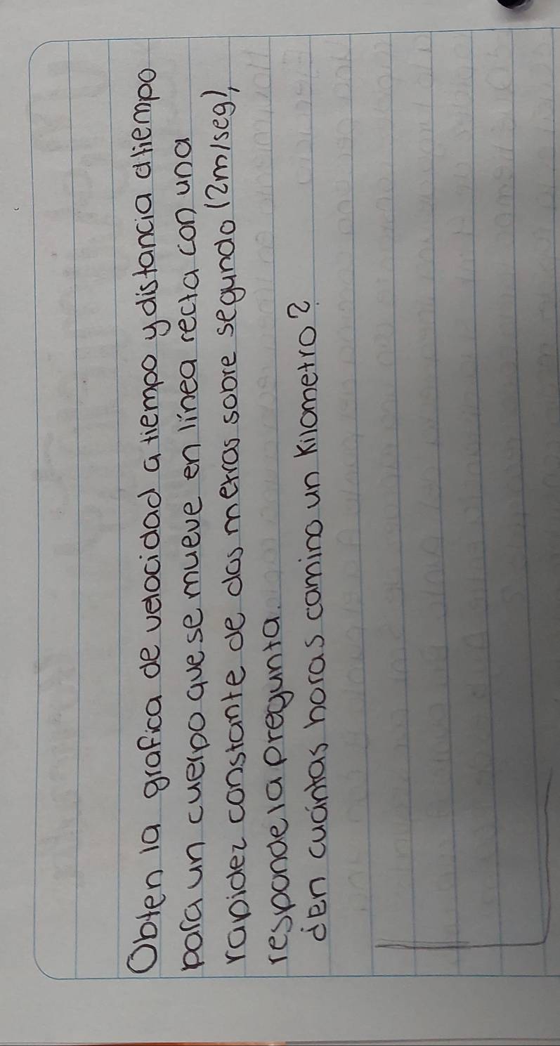 Obten 1a grafica de velocidad a tiempo y disfancia dliempo 
para un cueloo guese mueve en linea recta con una 
rapider constante de das merros sobre segundo (2m/seg), 
respondea pregunta. 
den cucntas horas comino un Kilometro?