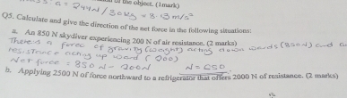 the object. (1mark) 
Q5. Calculate and give the direction of the net force in the following situations: 
#. An 850 N skydiver experiencing 200 N of air resistance. (2 marks) 
h. Applying 2500 N of force northward to a refrigerator that ofters 2000 N of resistance. (2 marks)