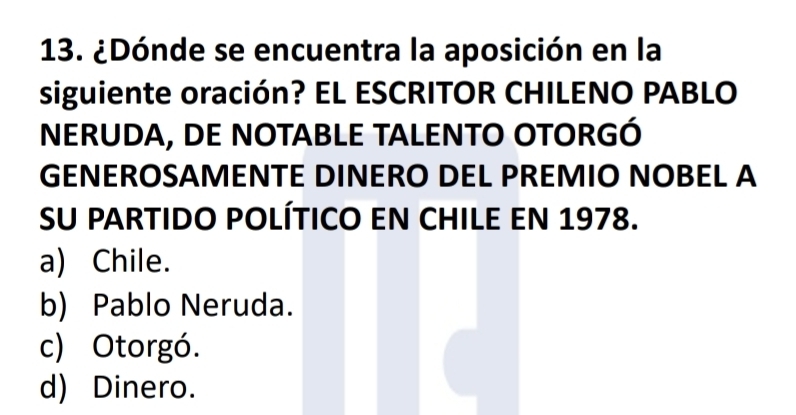 ¿Dónde se encuentra la aposición en la
siguiente oración? EL ESCRITOR CHILENO PABLO
NERUDA, DE NOTABLE TALENTO OTORGÓ
GENEROSAMENTE DINERO DEL PREMIO NOBEL A
SU PARTIDO POLÍTICO EN CHILE EN 1978.
a) Chile.
b) Pablo Neruda.
c) Otorgó.
d) Dinero.