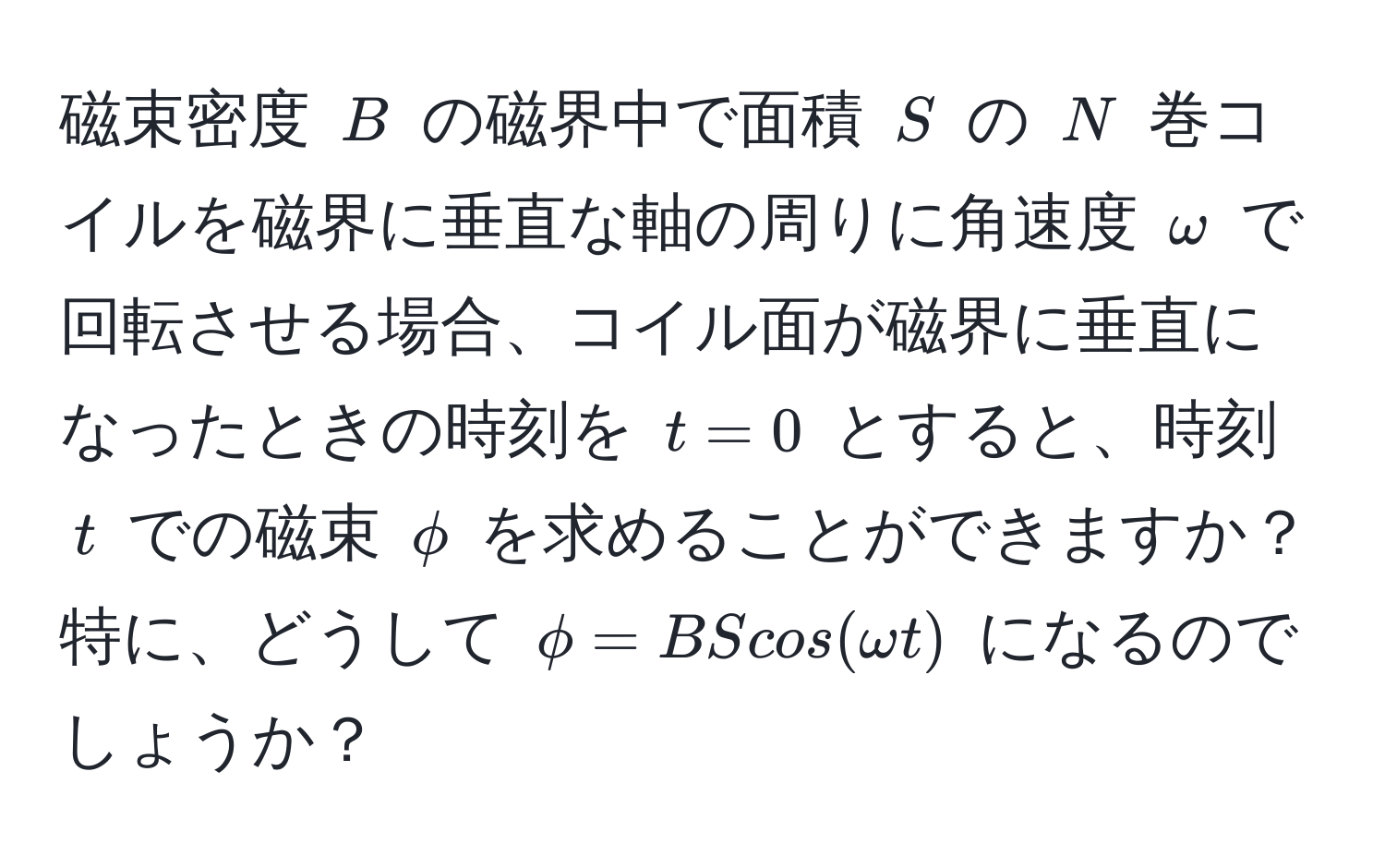 磁束密度 ( B ) の磁界中で面積 ( S ) の ( N ) 巻コイルを磁界に垂直な軸の周りに角速度 ( omega ) で回転させる場合、コイル面が磁界に垂直になったときの時刻を ( t = 0 ) とすると、時刻 ( t ) での磁束 ( phi ) を求めることができますか？特に、どうして ( phi = BScos(omega t) ) になるのでしょうか？