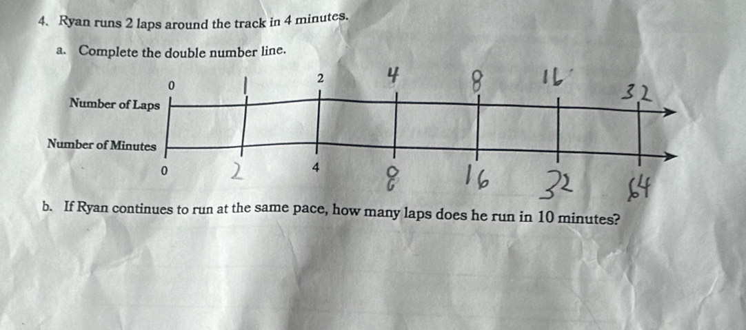 Ryan runs 2 laps around the track in 4 minutes. 
a. Complete the double number line. 
b. If Ryan continues to run at the same pace, how many laps does he run in 10 minutes?