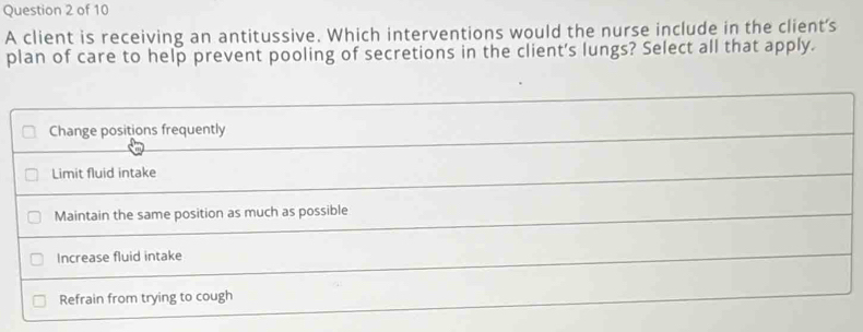 A client is receiving an antitussive. Which interventions would the nurse include in the client's 
plan of care to help prevent pooling of secretions in the client's lungs? Select all that apply.