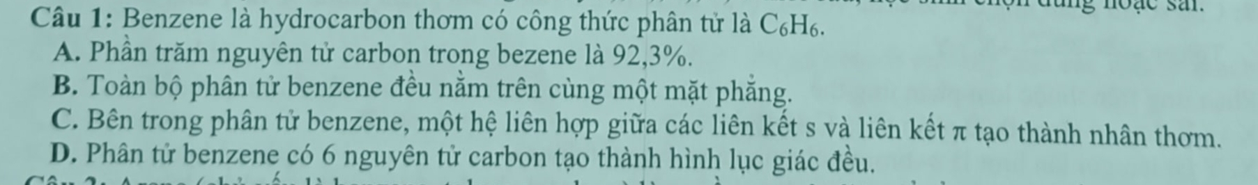 rđung noạc san
Câu 1: Benzene là hydrocarbon thơm có công thức phân tử là C₆H₆.
A. Phần trăm nguyên tử carbon trong bezene là 92, 3%.
B. Toàn bộ phân tử benzene đều nằm trên cùng một mặt phẳng.
C. Bên trong phân tử benzene, một hệ liên hợp giữa các liên kết s và liên kết π tạo thành nhân thơm.
D. Phân tử benzene có 6 nguyên tử carbon tạo thành hình lục giác đều.