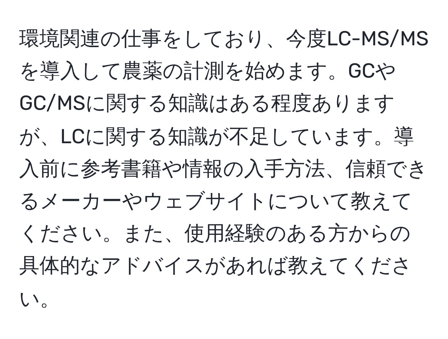 環境関連の仕事をしており、今度LC-MS/MSを導入して農薬の計測を始めます。GCやGC/MSに関する知識はある程度ありますが、LCに関する知識が不足しています。導入前に参考書籍や情報の入手方法、信頼できるメーカーやウェブサイトについて教えてください。また、使用経験のある方からの具体的なアドバイスがあれば教えてください。