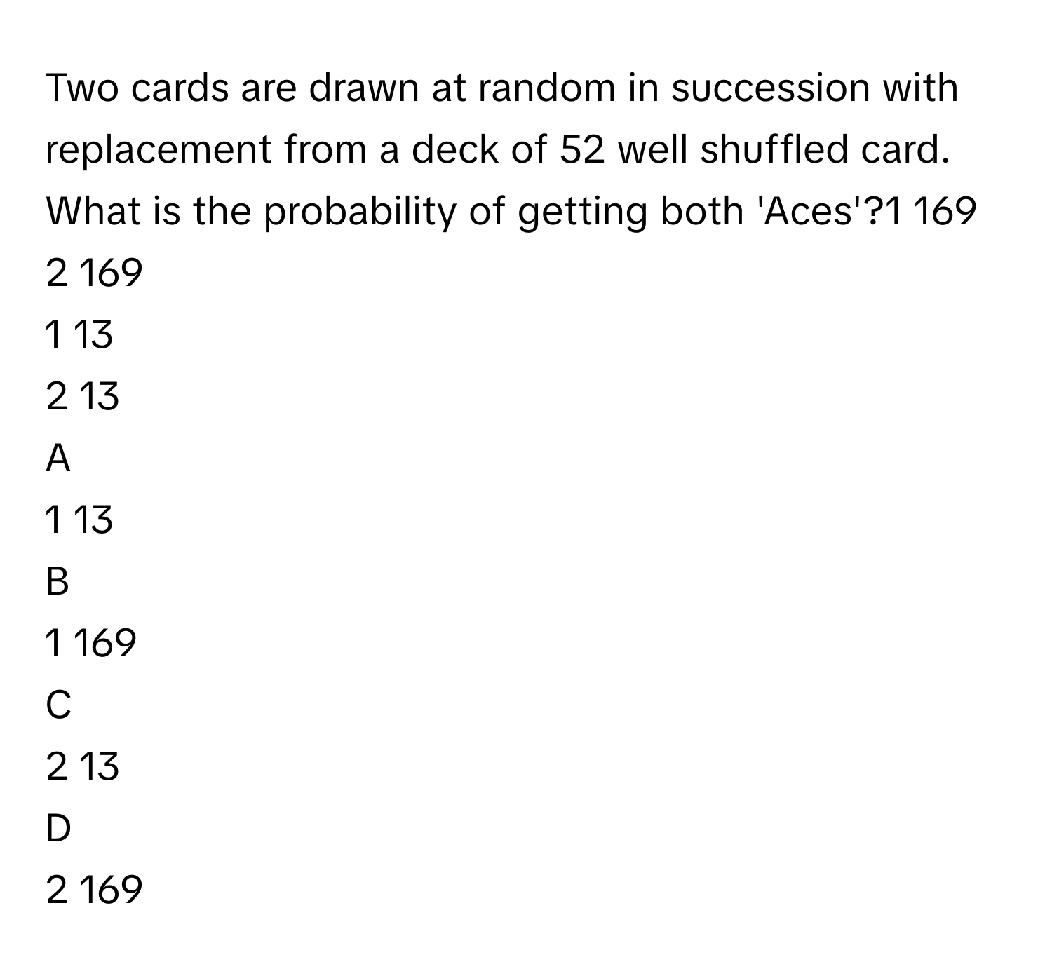 Two cards are drawn at random in succession with replacement from a deck of 52 well shuffled card. What is the probability of getting both 'Aces'?1   169            
2   169            
1   13            
2   13            

A  
1   13             


B  
1   169             


C  
2   13             


D  
2   169