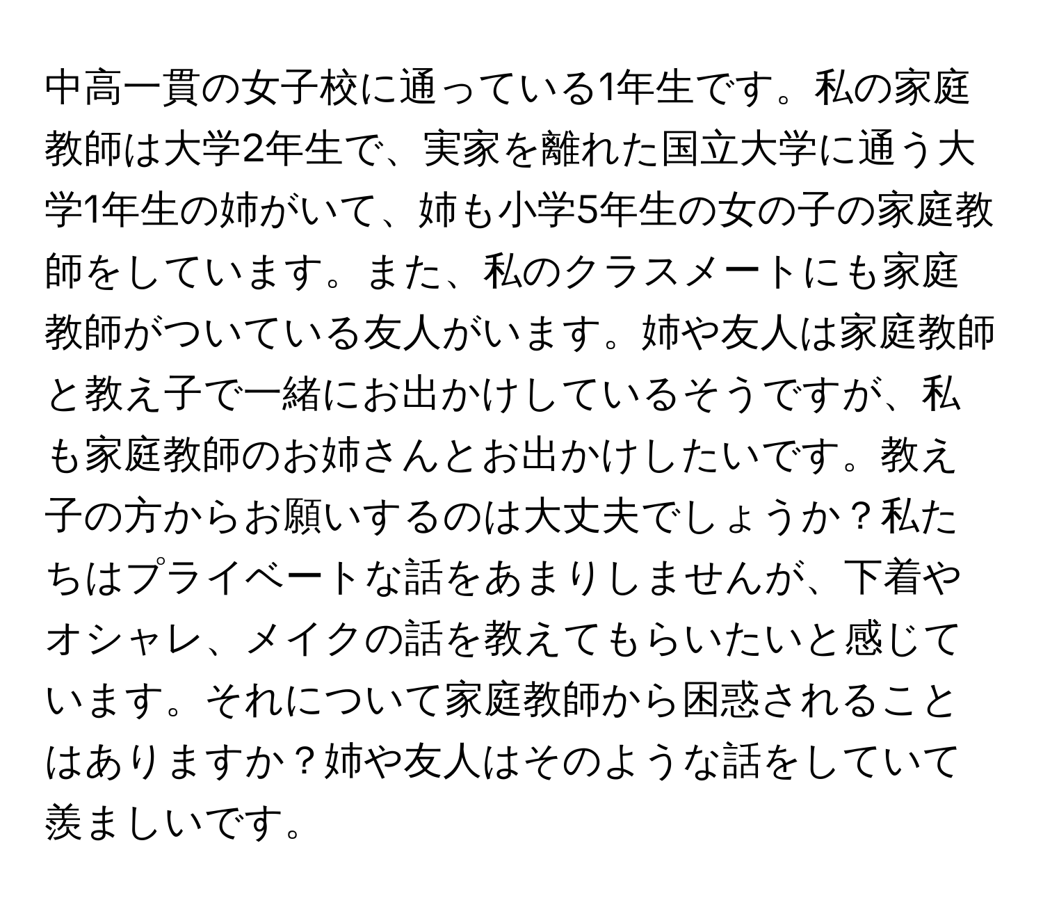 中高一貫の女子校に通っている1年生です。私の家庭教師は大学2年生で、実家を離れた国立大学に通う大学1年生の姉がいて、姉も小学5年生の女の子の家庭教師をしています。また、私のクラスメートにも家庭教師がついている友人がいます。姉や友人は家庭教師と教え子で一緒にお出かけしているそうですが、私も家庭教師のお姉さんとお出かけしたいです。教え子の方からお願いするのは大丈夫でしょうか？私たちはプライベートな話をあまりしませんが、下着やオシャレ、メイクの話を教えてもらいたいと感じています。それについて家庭教師から困惑されることはありますか？姉や友人はそのような話をしていて羨ましいです。