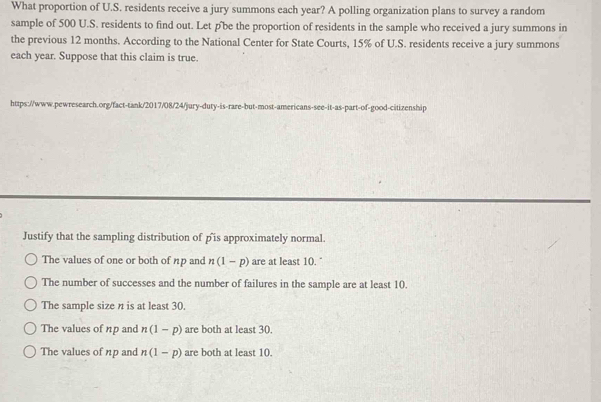 What proportion of U.S. residents receive a jury summons each year? A polling organization plans to survey a random
sample of 500 U.S. residents to find out. Let p 'be the proportion of residents in the sample who received a jury summons in
the previous 12 months. According to the National Center for State Courts, 15% of U.S. residents receive a jury summons
each year. Suppose that this claim is true.
https://www.pewresearch.org/fact-tank/2017/08/24/jury-duty-is-rare-but-most-americans-see-it-as-part-of-good-citizenship
Justify that the sampling distribution of p 'is approximately normal.
The values of one or both of np and n(1-p) are at least 10. "
The number of successes and the number of failures in the sample are at least 10.
The sample size n is at least 30.
The values of np and n(1-p) are both at least 30.
The values of np and n(1-p) are both at least 10.