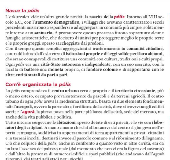 Nasce la pólis
L'età arcaica vide un'altra grande novità: la nascita della pólis. Intorno all'VIII se-
colo a.C., con l’aumento demografico, i villaggi che avevano caratterizzato i secoli
precedenti iniziarono a espandersi o ad aggregarsi in comunità più ampie, solitamen-
te intorno a un santuario. A promuovere questo processo furono soprattutto alcune
famiglie aristocratiche, che decisero di unirsi per proteggere meglio le proprie terre
e le proprie greggi, spesso saccheggiate dai predoni.
Con il tempo queste semplici aggregazioni si trasformarono in comunità cittadine,
contraddistinte dall ’esistenza di istituzioni proprie e di leggi valide per i loro abitanti,
che erano consapevoli di costituire una comunità con cultura, tradizioni e culti propri.
Ogni pólis era una città-Stato autonoma e indipendente, con un suo esercito, con la
facoltà di battere una moneta propria, di fondare colonie e di rapportarsi con le
altre entità statali da pari a pari.
Com'è organizzata la pólis
La pólis comprendeva il centro urbano vero e proprio e il territorio circostante, più
o meno esteso, occupato prevalentemente da pascoli e da terreni agricoli. Il centro
urbano di ogni pólis aveva la medesima struttura, basata su due elementi fondamen-
tali: l’acropoli, ovvero la parte alta e fortificata della città, dove si trovavano gli edifici
sacri; e l’agorà, la piazza posta nella parte più bassa della città, sede del mercato, ma
anche della vita pubblica e politica.
Tutto intorno sorgevano le abitazioni, spesso dotate di orti privati, e le vie con i labo-
ratori degli artigiani. A mano a mano che ci si allontanava dal centro si giungeva nell’a-
perta campagna, suddivisa in appezzamenti di terra appartenenti a privati cittadini
e in terreni incolti, destinati invece al pascolo comune e al rifornimento di legname.
Ciò che colpisce della pólis, anche in confronto a quanto visto in altre civiltà, era da
un lato l’assenza del palazzo reale (dal momento che non vi era la figura del sovrano)
e dall’altro la presenza di numerosi edifici e spazi pubblici (che andavano dall’agorà
ai templi dai teatri agli stadi ner i giochi)