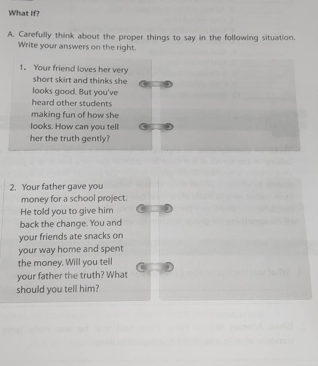 What If? 
A. Carefully think about the proper things to say in the following situation. 
Write your answers on the right. 
1. Your friend loves her very 
short skirt and thinks she 
looks good. But you’ve 
heard other students 
making fun of how she 
looks. How can you tell 
her the truth gently? 
2. Your father gave you 
money for a school project. 
He told you to give him 
back the change. You and 
your friends ate snacks on 
your way home and spent 
the money. Will you tell 
your father the truth? What 
should you tell him?