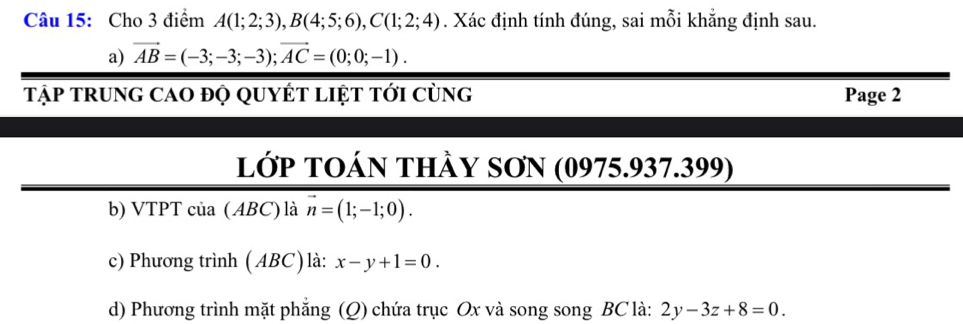 Cho 3 điểm A(1;2;3), B(4;5;6), C(1;2;4). Xác định tính đúng, sai mỗi khắng định sau. 
a) vector AB=(-3;-3;-3); vector AC=(0;0;-1). 
tập trung cao độ quyÉt liệt tới cùng Page 2 
lớp TOán thầy SơN (0975.937.399) 
b) VTPT của ( ABC) là vector n=(1;-1;0). 
c) Phương trình ( ABC) là: x-y+1=0. 
d) Phương trình mặt phẳng (Q) chứa trục Ox và song song BC là: 2y-3z+8=0.