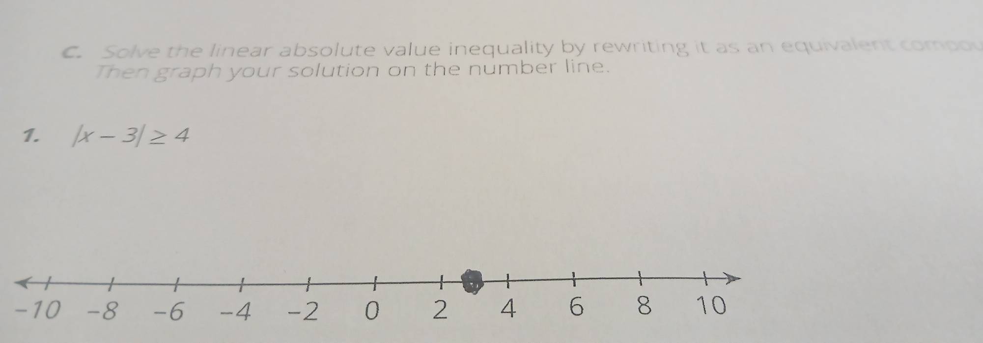 Solve the linear absolute value inequality by rewriting it as an equivalent compov 
Then graph your solution on the number line. 
1. |x-3|≥ 4