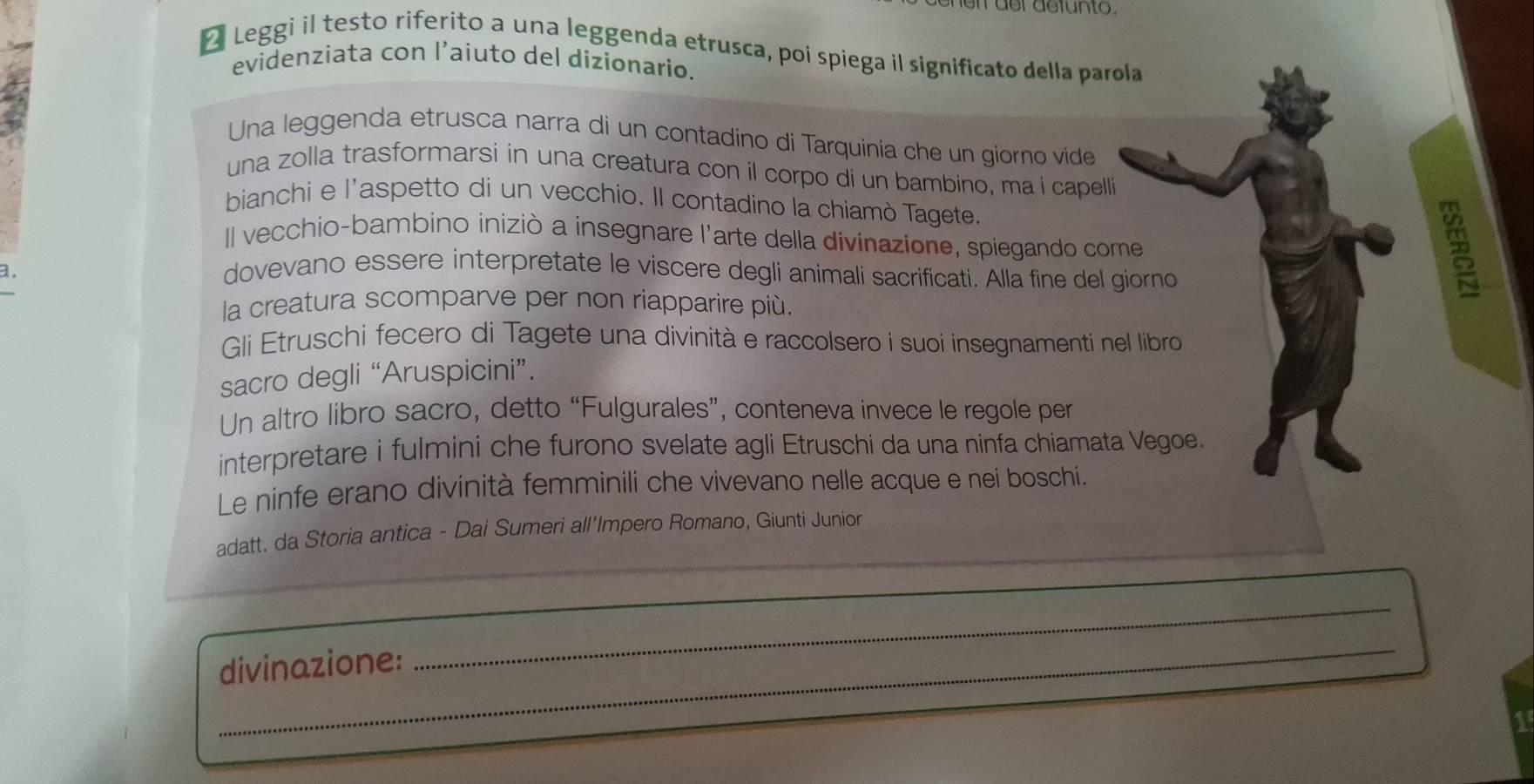 der defunto 
Leggi il testo riferito a una leggenda etrusca, poi spiega il significato della parola 
evidenziata con l’aiuto del dizionario. 
Una leggenda etrusca narra di un contadino di Tarquinia che un giorno vide 
una zolla trasformarsi in una creatura con il corpo di un bambino, ma í capelli 
bianchi e l'aspetto di un vecchio. Il contadino la chiamò Tagete. 
Il vecchio-bambino iniziò a insegnare l'arte della divinazione, spiegando come 
a. 
dovevano essere interpretate le viscere degli animali sacrificati. Alla fine del giorno 
la creatura scomparve per non riapparire più. 
Gli Etruschi fecero di Tagete una divinità e raccolsero i suoi insegnamenti nel libro 
sacro degli “Aruspicini”. 
Un altro libro sacro, detto “Fulgurales”, conteneva invece le regole per 
interpretare i fulmini che furono svelate agli Etruschi da una ninfa chiamata Vegoe. 
Le ninfe erano divinità femminili che vivevano nelle acque e nei boschi. 
_ 
adatt. da Storia antica - Dai Sumeri all’Impero Romano, Giunti Junior 
_ 
_ 
_ 
divinazione: